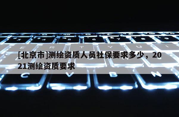 [北京市]測繪資質人員社保要求多少，2021測繪資質要求