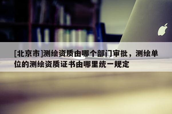 [北京市]測繪資質由哪個部門審批，測繪單位的測繪資質證書由哪里統一規定