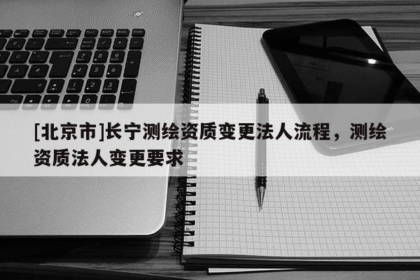 [北京市]長寧測繪資質變更法人流程，測繪資質法人變更要求