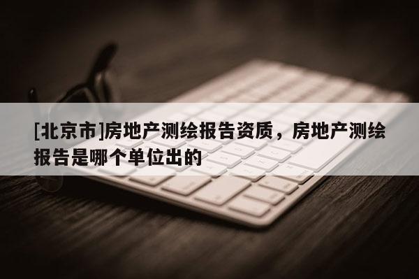 [北京市]房地產(chǎn)測繪報告資質(zhì)，房地產(chǎn)測繪報告是哪個單位出的