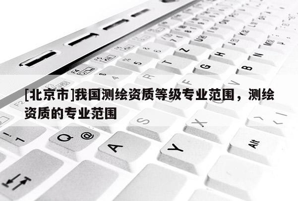 [北京市]我國測繪資質等級專業范圍，測繪資質的專業范圍