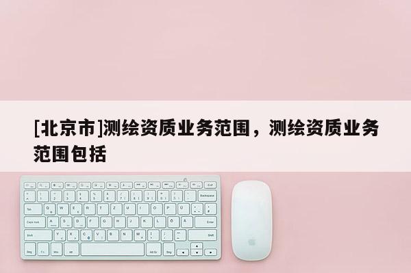 [北京市]測繪資質業務范圍，測繪資質業務范圍包括