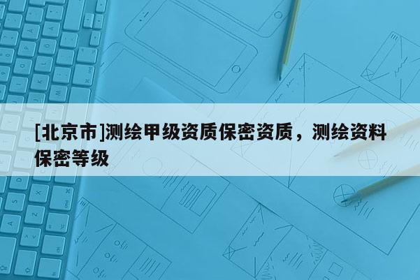 [北京市]測(cè)繪甲級(jí)資質(zhì)保密資質(zhì)，測(cè)繪資料保密等級(jí)