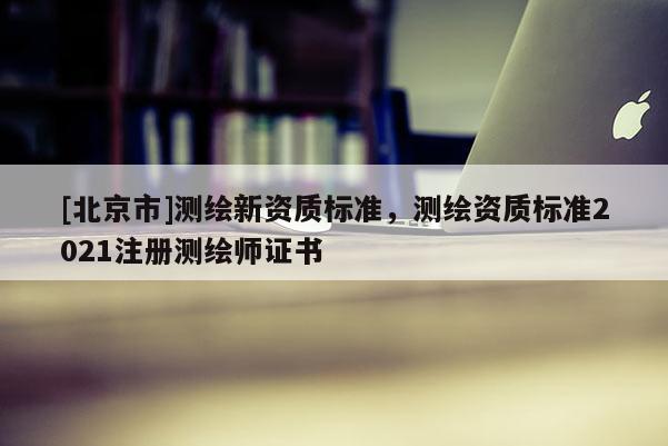 [北京市]測繪新資質標準，測繪資質標準2021注冊測繪師證書