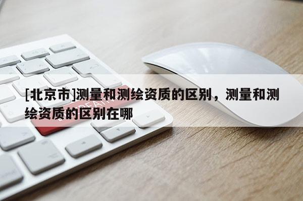 [北京市]測量和測繪資質的區別，測量和測繪資質的區別在哪