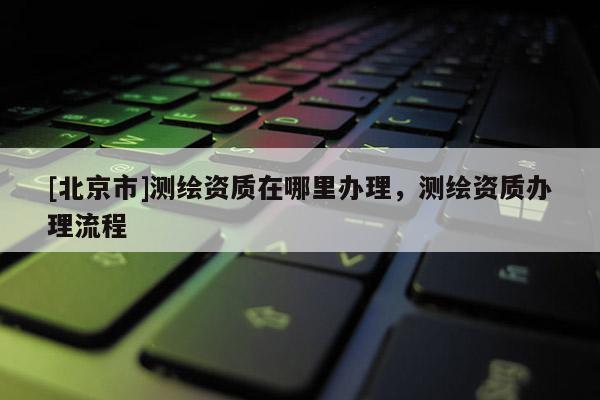 [北京市]測繪資質在哪里辦理，測繪資質辦理流程