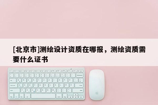 [北京市]測繪設(shè)計資質(zhì)在哪報，測繪資質(zhì)需要什么證書