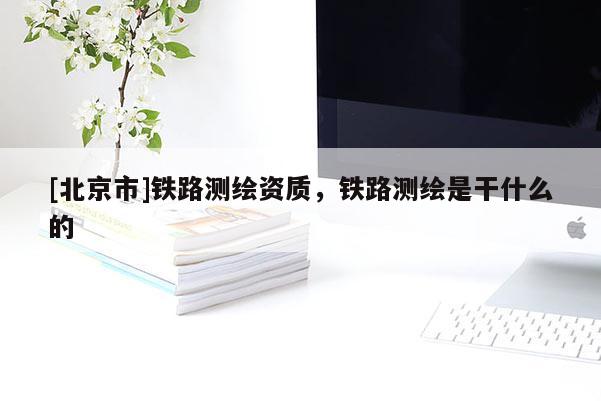 [北京市]鐵路測繪資質，鐵路測繪是干什么的