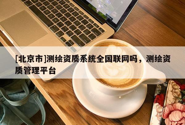 [北京市]測(cè)繪資質(zhì)系統(tǒng)全國(guó)聯(lián)網(wǎng)嗎，測(cè)繪資質(zhì)管理平臺(tái)