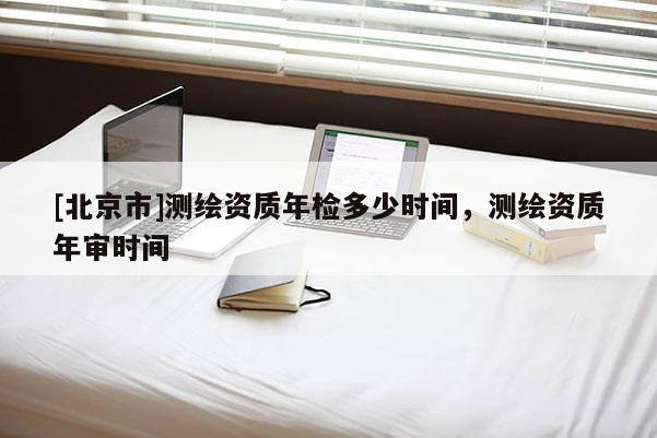 [北京市]測(cè)繪資質(zhì)年檢多少時(shí)間，測(cè)繪資質(zhì)年審時(shí)間