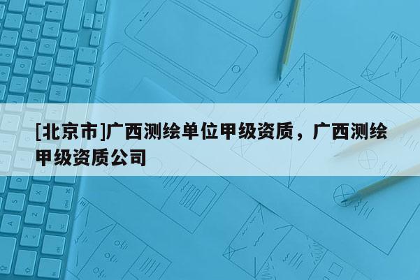 [北京市]廣西測(cè)繪單位甲級(jí)資質(zhì)，廣西測(cè)繪甲級(jí)資質(zhì)公司