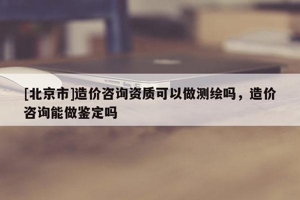 [北京市]造價咨詢資質可以做測繪嗎，造價咨詢能做鑒定嗎