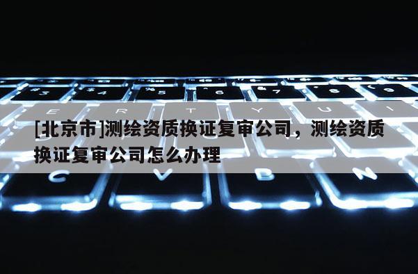 [北京市]測繪資質(zhì)換證復(fù)審公司，測繪資質(zhì)換證復(fù)審公司怎么辦理