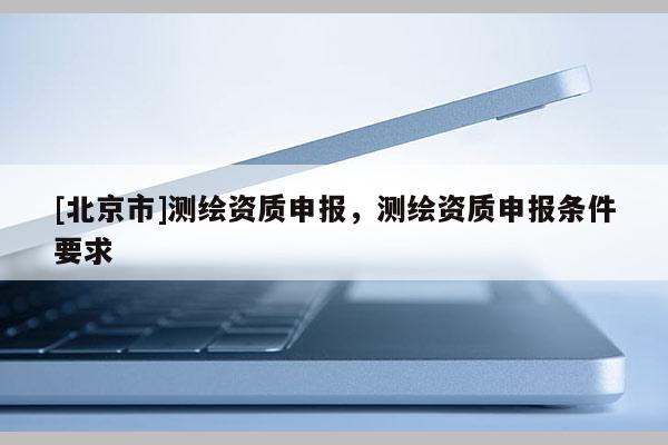 [北京市]測繪資質申報，測繪資質申報條件要求