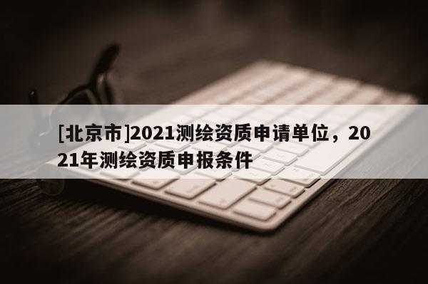 [北京市]2021測繪資質申請單位，2021年測繪資質申報條件