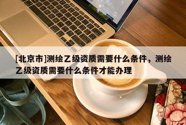 [北京市]測繪乙級資質需要什么條件，測繪乙級資質需要什么條件才能辦理