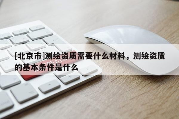[北京市]測繪資質需要什么材料，測繪資質的基本條件是什么