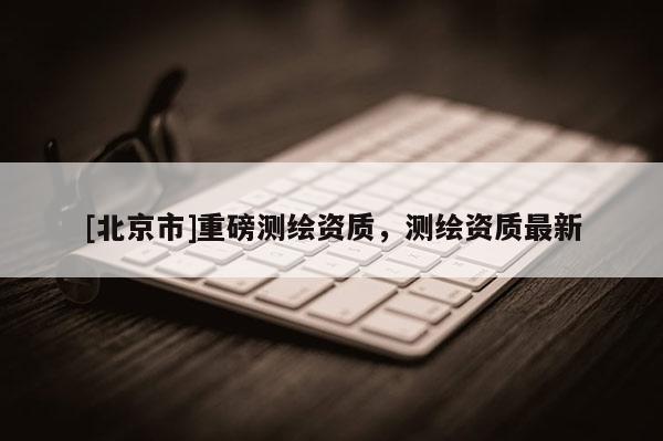 [北京市]重磅測(cè)繪資質(zhì)，測(cè)繪資質(zhì)最新