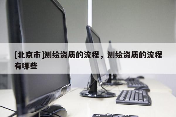 [北京市]測繪資質的流程，測繪資質的流程有哪些