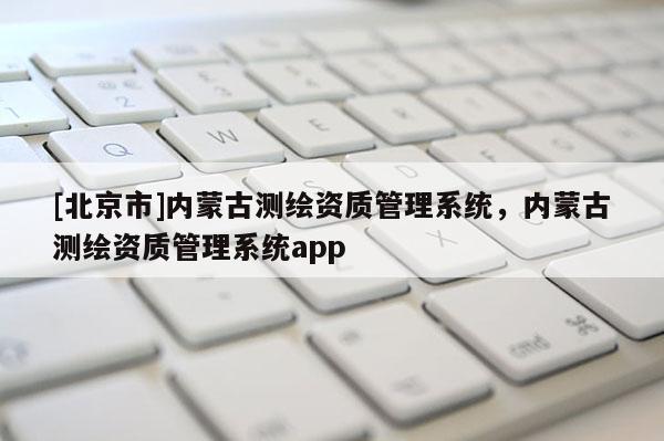 [北京市]內蒙古測繪資質管理系統，內蒙古測繪資質管理系統app