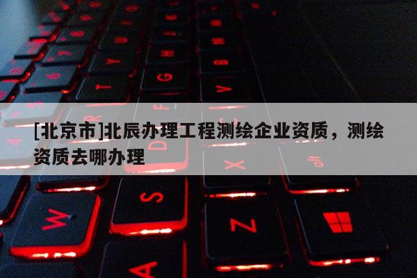 [北京市]北辰辦理工程測繪企業(yè)資質(zhì)，測繪資質(zhì)去哪辦理