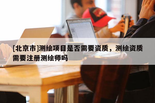 [北京市]測繪項目是否需要資質，測繪資質需要注冊測繪師嗎