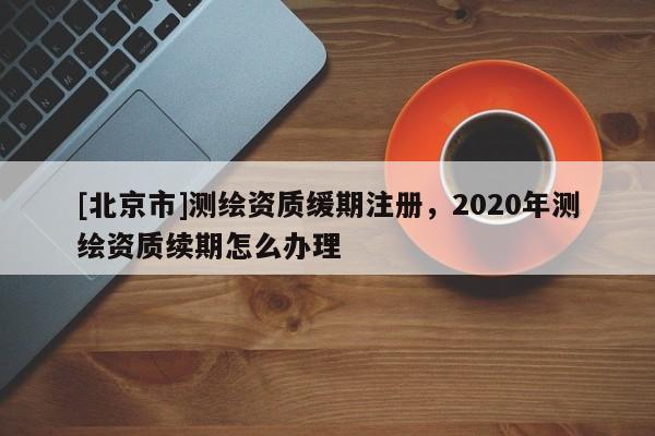 [北京市]測繪資質(zhì)緩期注冊，2020年測繪資質(zhì)續(xù)期怎么辦理
