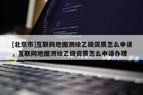 [北京市]互聯網地圖測繪乙級資質怎么申請，互聯網地圖測繪乙級資質怎么申請辦理