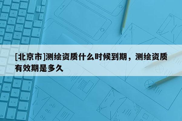[北京市]測(cè)繪資質(zhì)什么時(shí)候到期，測(cè)繪資質(zhì)有效期是多久