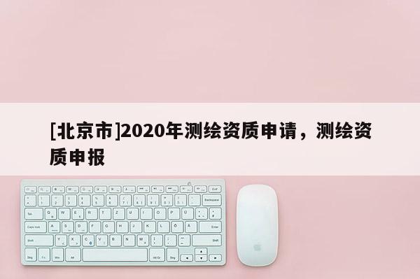 [北京市]2020年測(cè)繪資質(zhì)申請(qǐng)，測(cè)繪資質(zhì)申報(bào)