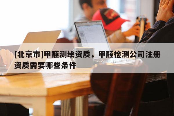 [北京市]甲醛測(cè)繪資質(zhì)，甲醛檢測(cè)公司注冊(cè)資質(zhì)需要哪些條件