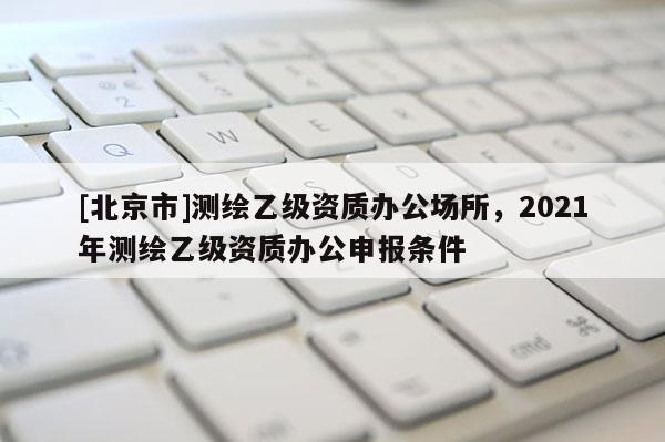 [北京市]測繪乙級資質辦公場所，2021年測繪乙級資質辦公申報條件