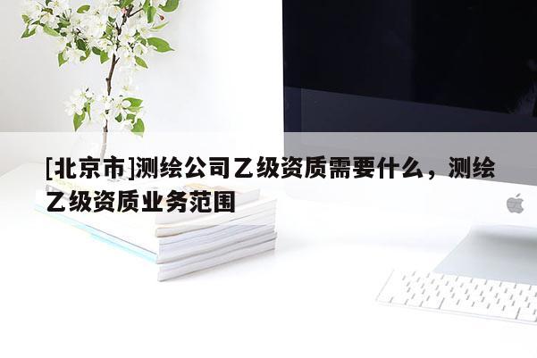 [北京市]測繪公司乙級資質需要什么，測繪乙級資質業(yè)務范圍