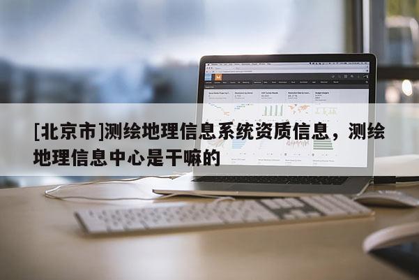 [北京市]測繪地理信息系統資質信息，測繪地理信息中心是干嘛的