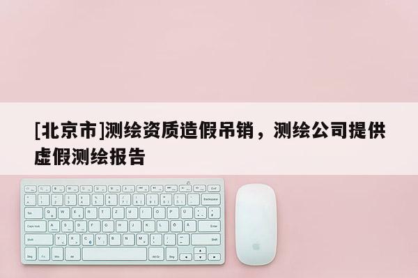 [北京市]測繪資質造假吊銷，測繪公司提供虛假測繪報告