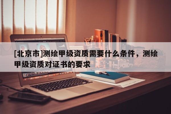 [北京市]測繪甲級資質需要什么條件，測繪甲級資質對證書的要求