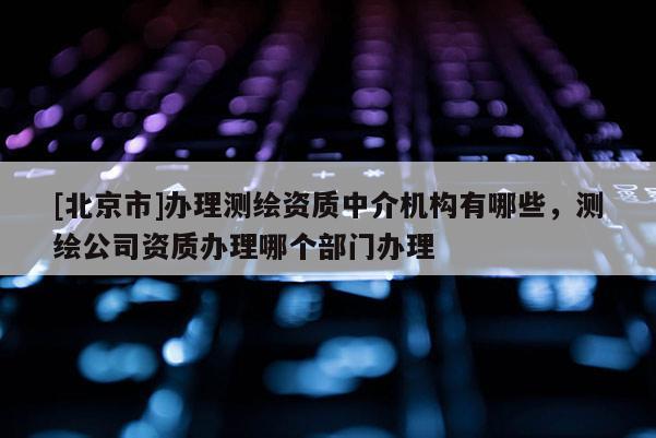 [北京市]辦理測繪資質中介機構有哪些，測繪公司資質辦理哪個部門辦理