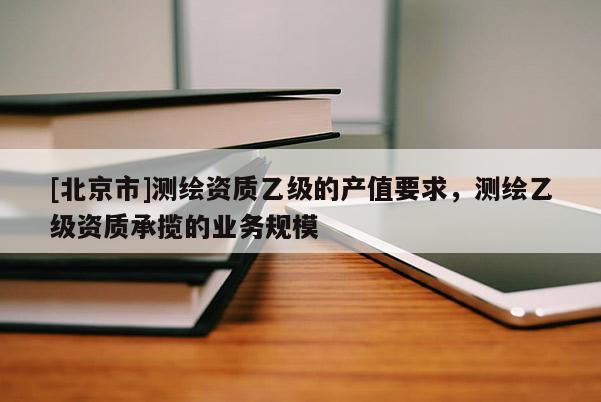 [北京市]測繪資質乙級的產值要求，測繪乙級資質承攬的業務規模