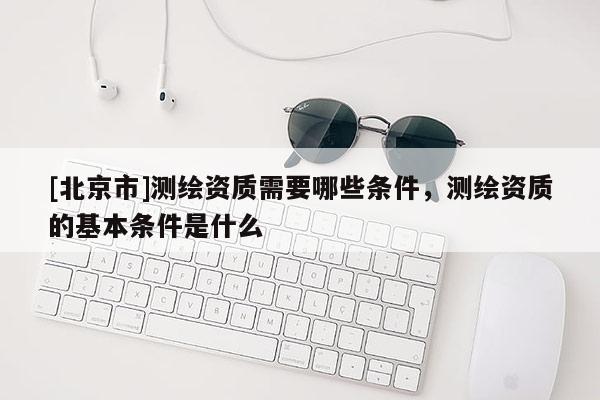 [北京市]測繪資質需要哪些條件，測繪資質的基本條件是什么