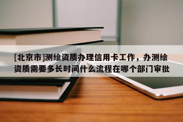 [北京市]測繪資質(zhì)辦理信用卡工作，辦測繪資質(zhì)需要多長時(shí)間什么流程在哪個(gè)部門審批