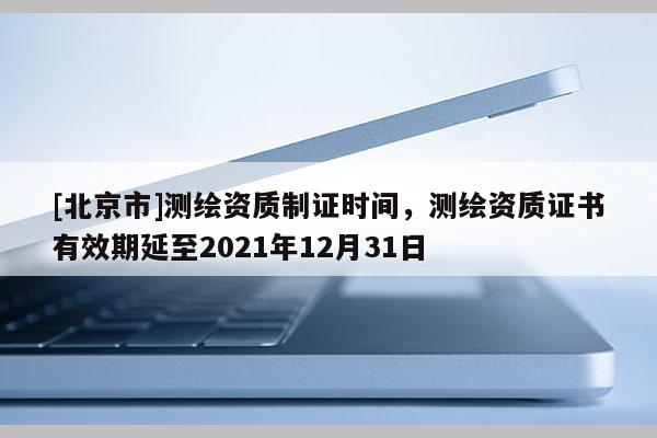 [北京市]測(cè)繪資質(zhì)制證時(shí)間，測(cè)繪資質(zhì)證書有效期延至2021年12月31日