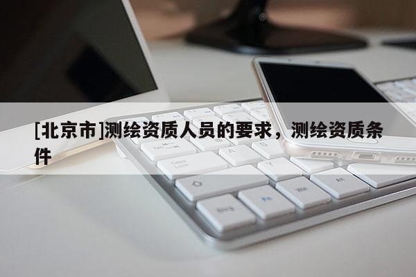 [北京市]測(cè)繪資質(zhì)人員的要求，測(cè)繪資質(zhì)條件