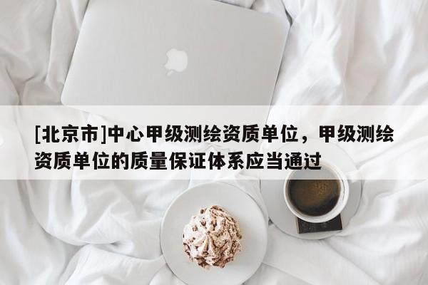 [北京市]中心甲級測繪資質單位，甲級測繪資質單位的質量保證體系應當通過