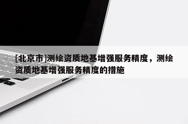 [北京市]測(cè)繪資質(zhì)地基增強(qiáng)服務(wù)精度，測(cè)繪資質(zhì)地基增強(qiáng)服務(wù)精度的措施