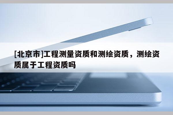 [北京市]工程測量資質和測繪資質，測繪資質屬于工程資質嗎