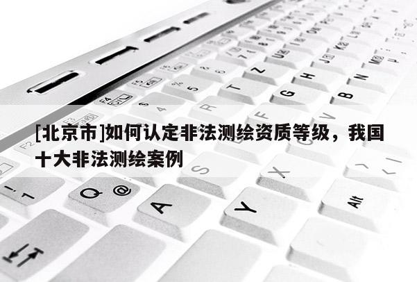 [北京市]如何認定非法測繪資質等級，我國十大非法測繪案例