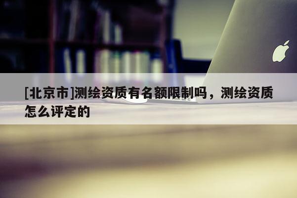 [北京市]測繪資質有名額限制嗎，測繪資質怎么評定的