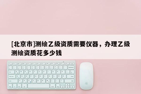 [北京市]測繪乙級資質需要儀器，辦理乙級測繪資質花多少錢