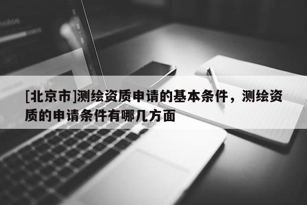 [北京市]測繪資質申請的基本條件，測繪資質的申請條件有哪幾方面