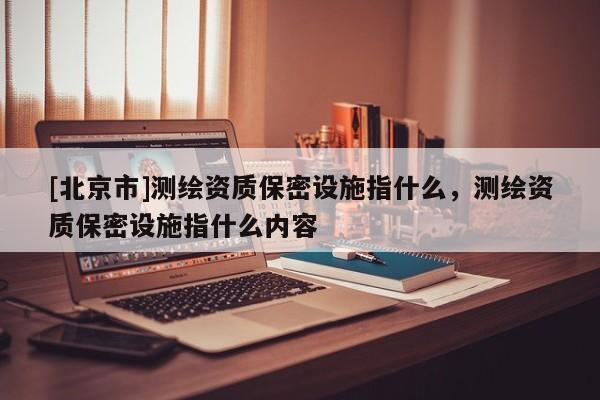 [北京市]測(cè)繪資質(zhì)保密設(shè)施指什么，測(cè)繪資質(zhì)保密設(shè)施指什么內(nèi)容